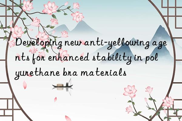 developing new anti-yellowing agents for enhanced stability in polyurethane bra materials