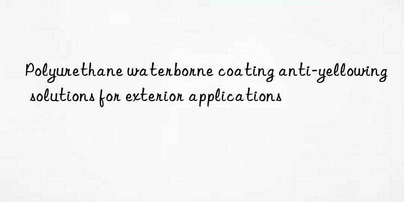 polyurethane waterborne coating anti-yellowing solutions for exterior applications