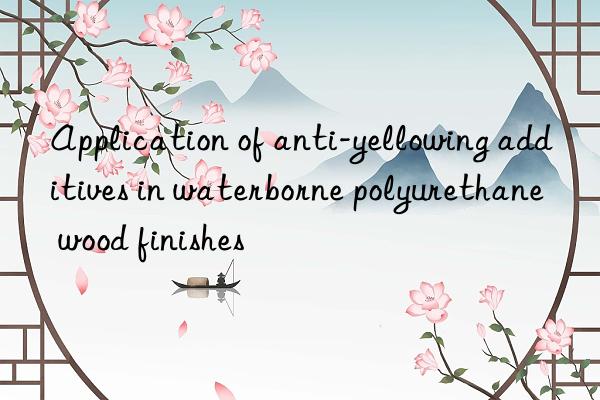 application of anti-yellowing additives in waterborne polyurethane wood finishes