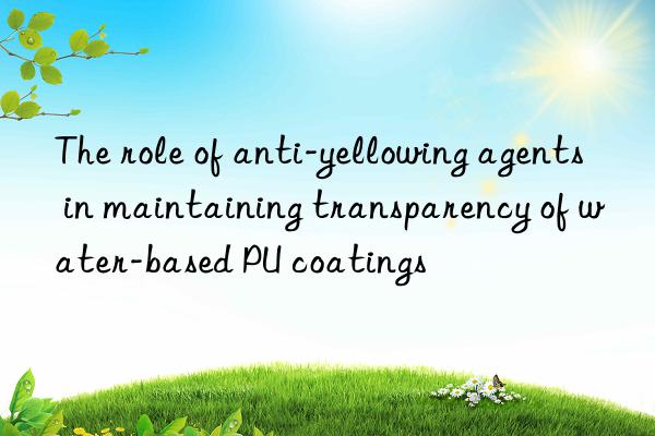 the role of anti-yellowing agents in maintaining transparency of water-based pu coatings