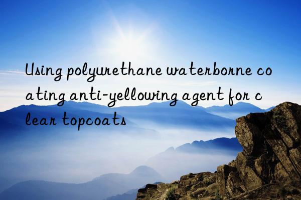 using polyurethane waterborne coating anti-yellowing agent for clear topcoats