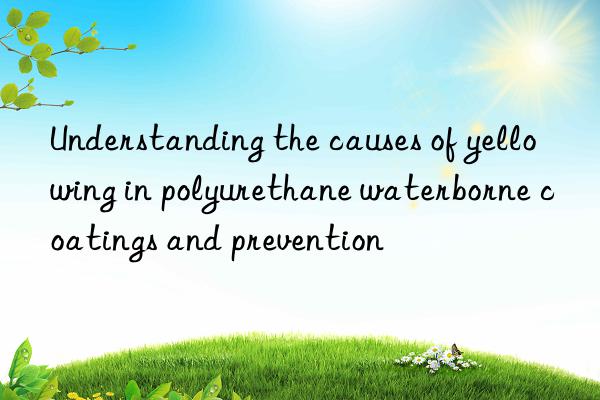 understanding the causes of yellowing in polyurethane waterborne coatings and prevention