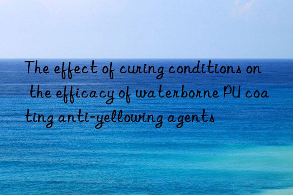 the effect of curing conditions on the efficacy of waterborne pu coating anti-yellowing agents