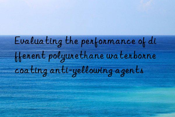 evaluating the performance of different polyurethane waterborne coating anti-yellowing agents