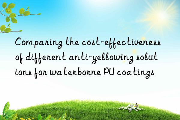 comparing the cost-effectiveness of different anti-yellowing solutions for waterborne pu coatings