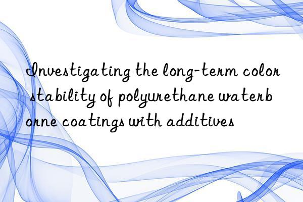 investigating the long-term color stability of polyurethane waterborne coatings with additives