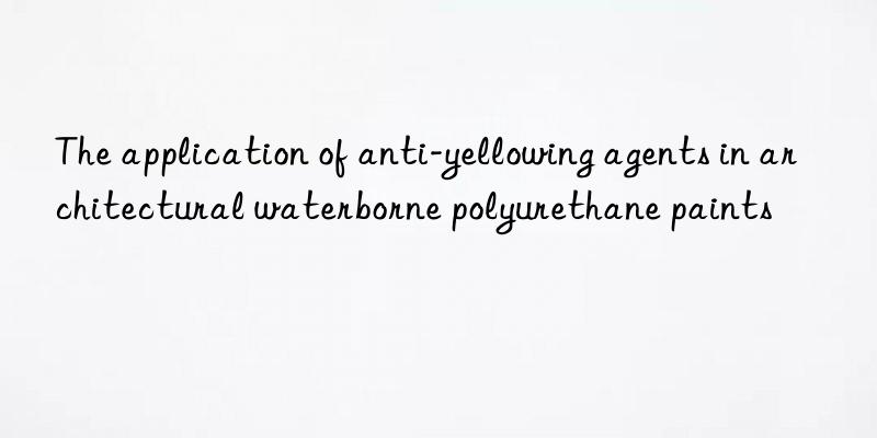 the application of anti-yellowing agents in architectural waterborne polyurethane paints