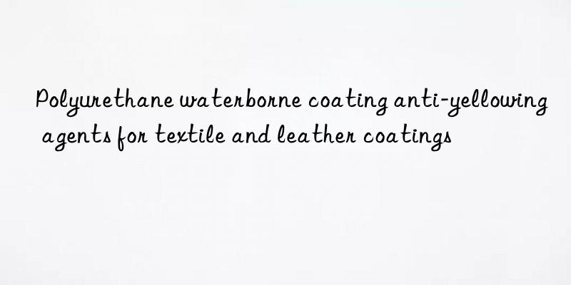 polyurethane waterborne coating anti-yellowing agents for textile and leather coatings