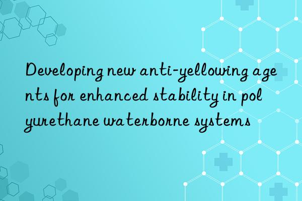 developing new anti-yellowing agents for enhanced stability in polyurethane waterborne systems