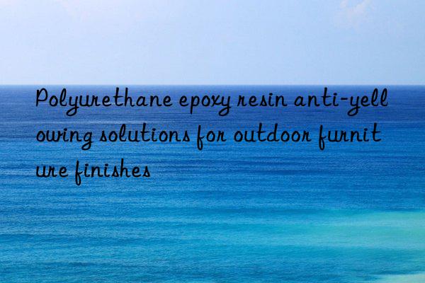polyurethane epoxy resin anti-yellowing solutions for outdoor furniture finishes
