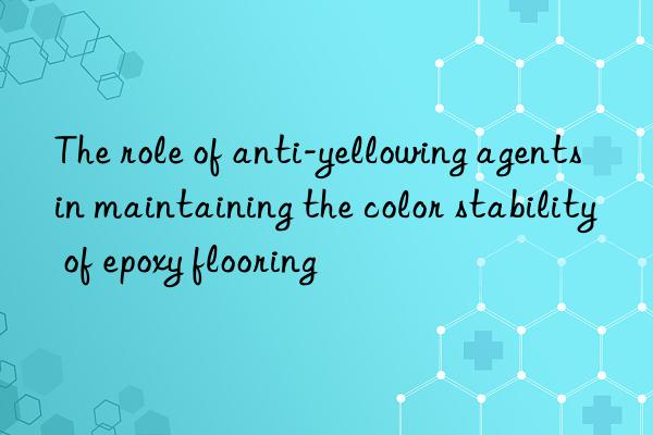 the role of anti-yellowing agents in maintaining the color stability of epoxy flooring