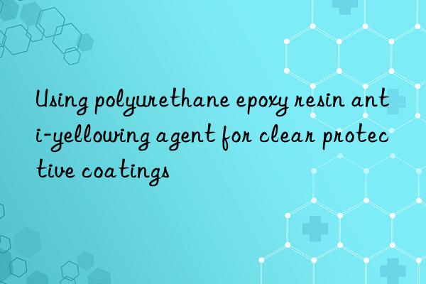 using polyurethane epoxy resin anti-yellowing agent for clear protective coatings