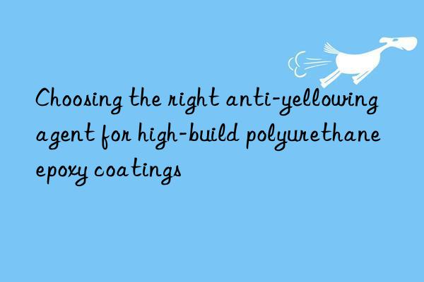 choosing the right anti-yellowing agent for high-build polyurethane epoxy coatings