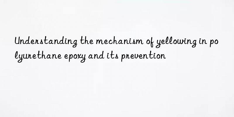 understanding the mechanism of yellowing in polyurethane epoxy and its prevention