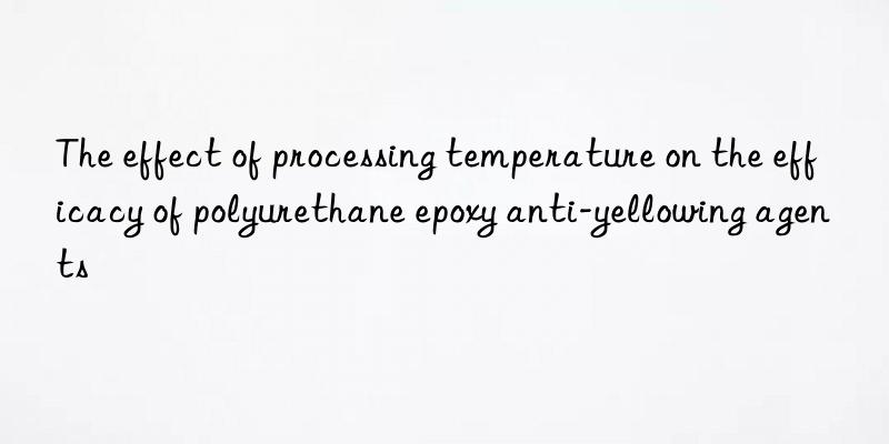the effect of processing temperature on the efficacy of polyurethane epoxy anti-yellowing agents