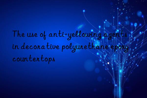 the use of anti-yellowing agents in decorative polyurethane epoxy countertops
