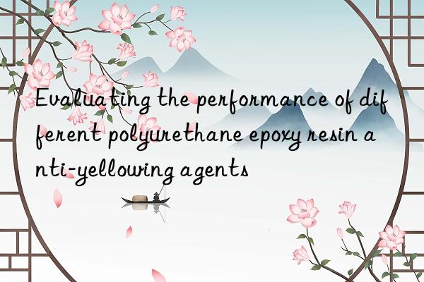 evaluating the performance of different polyurethane epoxy resin anti-yellowing agents