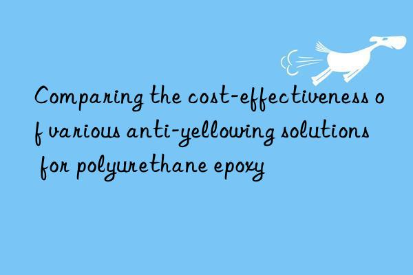 comparing the cost-effectiveness of various anti-yellowing solutions for polyurethane epoxy