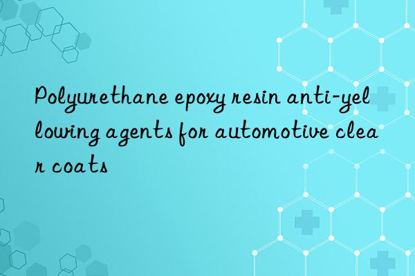 polyurethane epoxy resin anti-yellowing agents for automotive clear coats