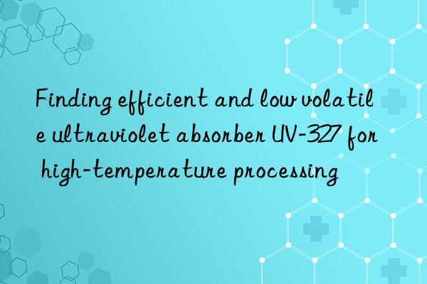 finding efficient and low volatile ultraviolet absorber uv-327 for high-temperature processing