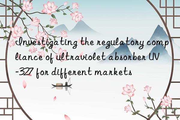 investigating the regulatory compliance of ultraviolet absorber uv-327 for different markets