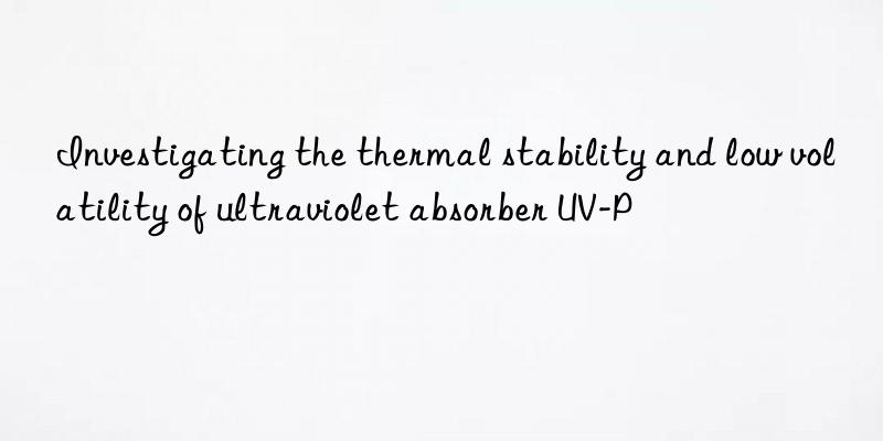 investigating the thermal stability and low volatility of ultraviolet absorber uv-p