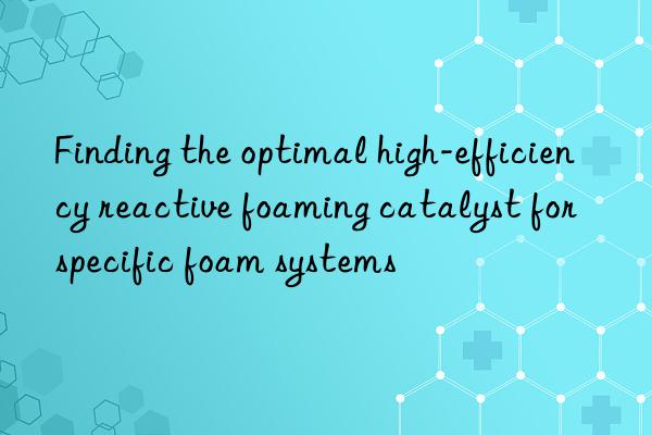 finding the optimal high-efficiency reactive foaming catalyst for specific foam systems