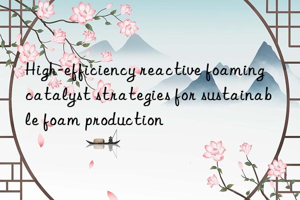 high-efficiency reactive foaming catalyst strategies for sustainable foam production