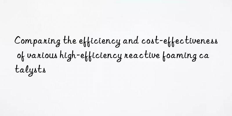 comparing the efficiency and cost-effectiveness of various high-efficiency reactive foaming catalysts