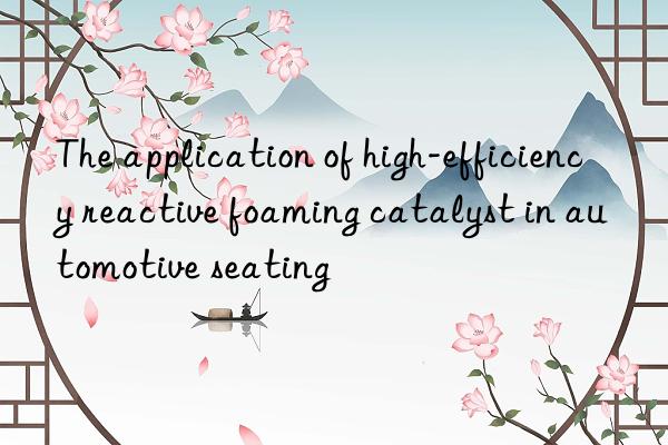 the application of high-efficiency reactive foaming catalyst in automotive seating