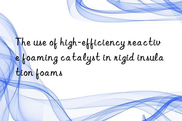 the use of high-efficiency reactive foaming catalyst in rigid insulation foams