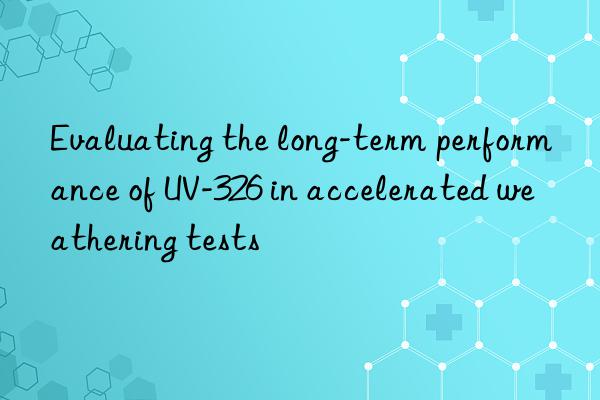 evaluating the long-term performance of uv-326 in accelerated weathering tests