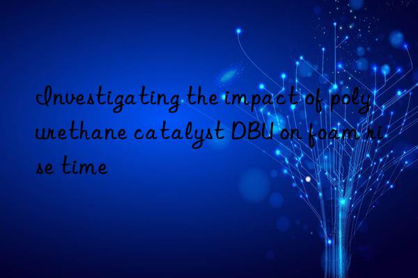 investigating the impact of polyurethane catalyst dbu on foam rise time