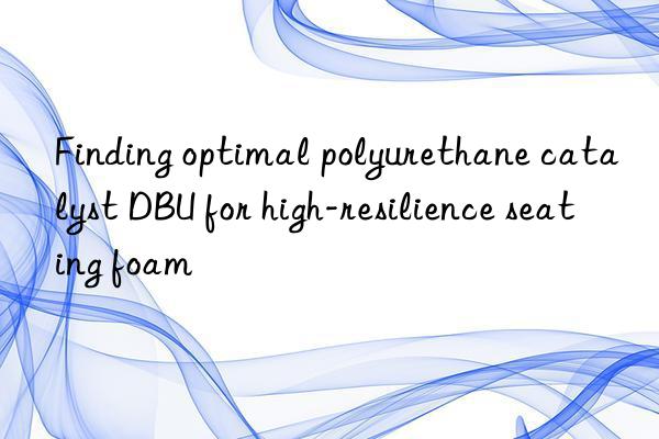 finding optimal polyurethane catalyst dbu for high-resilience seating foam