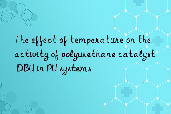 the effect of temperature on the activity of polyurethane catalyst dbu in pu systems