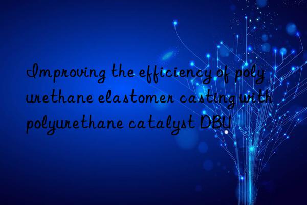 improving the efficiency of polyurethane elastomer casting with polyurethane catalyst dbu
