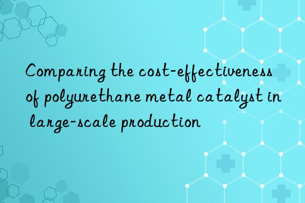 comparing the cost-effectiveness of polyurethane metal catalyst in large-scale production