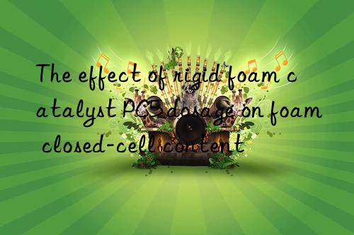 the effect of rigid foam catalyst pc5 dosage on foam closed-cell content