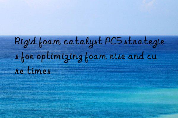 rigid foam catalyst pc5 strategies for optimizing foam rise and cure times