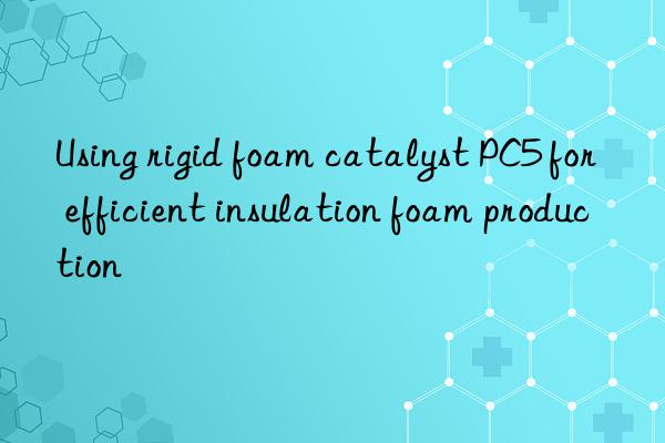 using rigid foam catalyst pc5 for efficient insulation foam production