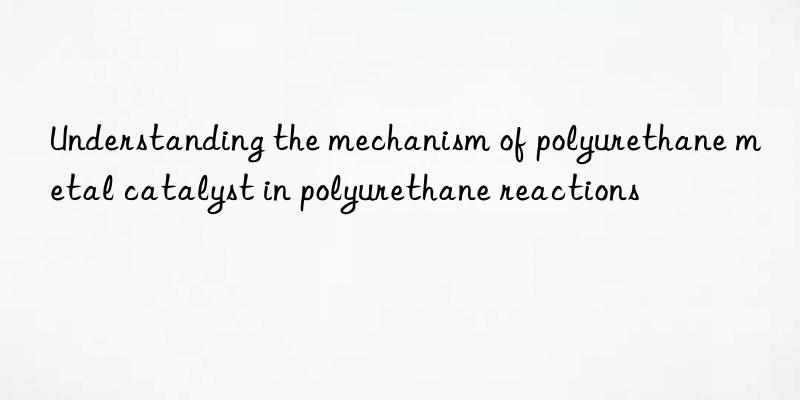 understanding the mechanism of polyurethane metal catalyst in polyurethane reactions