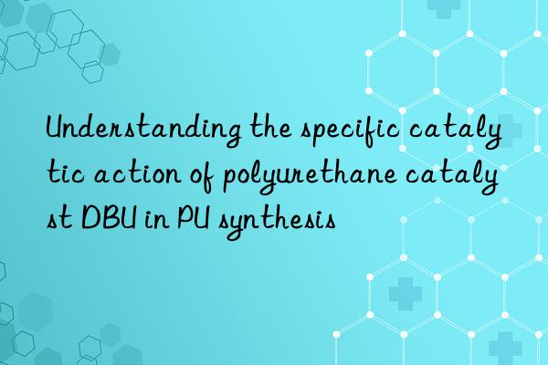 understanding the specific catalytic action of polyurethane catalyst dbu in pu synthesis