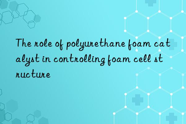 the role of polyurethane foam catalyst in controlling foam cell structure