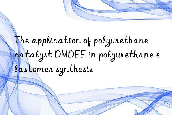 the application of polyurethane catalyst dmdee in polyurethane elastomer synthesis