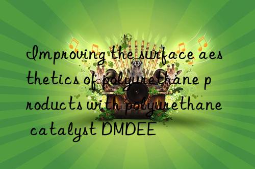improving the surface aesthetics of polyurethane products with polyurethane catalyst dmdee