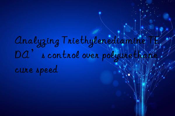analyzing triethylenediamine teda’s control over polyurethane cure speed