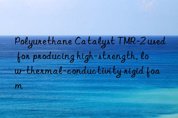polyurethane catalyst tmr-2 used for producing high-strength, low-thermal-conductivity rigid foam
