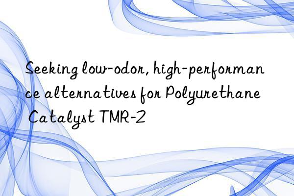 seeking low-odor, high-performance alternatives for polyurethane catalyst tmr-2