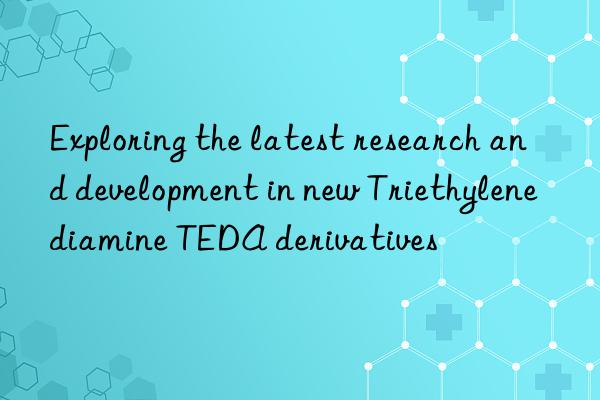 exploring the latest research and development in new triethylenediamine teda derivatives