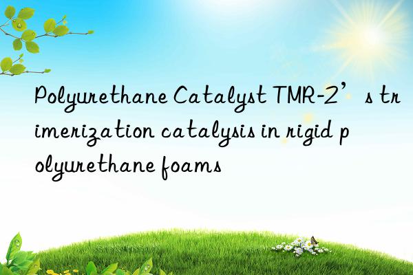 polyurethane catalyst tmr-2’s trimerization catalysis in rigid polyurethane foams